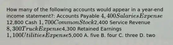 How many of the following accounts would appear in a year-end income statement?: Accounts Payable 4,400 Salaries Expense12,800 Cash 1,700 Common Stock2,400 Service Revenue 8,300 Truck Expense4,300 Retained Earnings 1,100 Utilities Expense5,000 A. five B. four C. three D. two