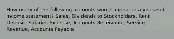 How many of the following accounts would appear in a year‐end income statement? Sales, Dividends to Stockholders, Rent Deposit, Salaries Expense, Accounts Receivable, Service Revenue, Accounts Payable