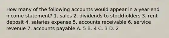 How many of the following accounts would appear in a year-end income statement? 1. sales 2. dividends to stockholders 3. rent deposit 4. salaries expense 5. accounts receivable 6. service revenue 7. accounts payable A. 5 B. 4 C. 3 D. 2