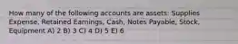 How many of the following accounts are assets: Supplies Expense, Retained Earnings, Cash, Notes Payable, Stock, Equipment A) 2 B) 3 C) 4 D) 5 E) 6