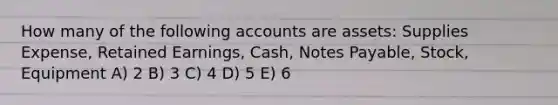 How many of the following accounts are assets: Supplies Expense, Retained Earnings, Cash, Notes Payable, Stock, Equipment A) 2 B) 3 C) 4 D) 5 E) 6