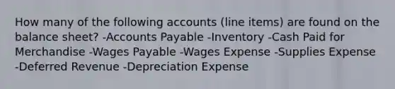 How many of the following accounts (line items) are found on the balance sheet? -Accounts Payable -Inventory -Cash Paid for Merchandise -Wages Payable -Wages Expense -Supplies Expense -Deferred Revenue -Depreciation Expense