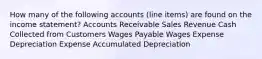 How many of the following accounts (line items) are found on the income statement? Accounts Receivable Sales Revenue Cash Collected from Customers Wages Payable Wages Expense Depreciation Expense Accumulated Depreciation