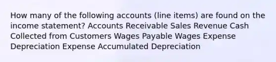 How many of the following accounts (line items) are found on the <a href='https://www.questionai.com/knowledge/kCPMsnOwdm-income-statement' class='anchor-knowledge'>income statement</a>? Accounts Receivable Sales Revenue Cash Collected from Customers Wages Payable Wages Expense Depreciation Expense Accumulated Depreciation