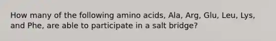 How many of the following amino acids, Ala, Arg, Glu, Leu, Lys, and Phe, are able to participate in a salt bridge?