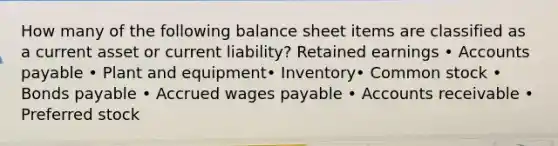 How many of the following balance sheet items are classified as a current asset or current liability? Retained earnings • Accounts payable • Plant and equipment• Inventory• Common stock • Bonds payable • Accrued wages payable • Accounts receivable • Preferred stock