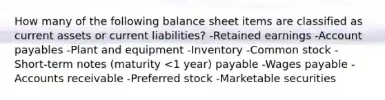 How many of the following balance sheet items are classified as current assets or current liabilities? -Retained earnings -Account payables -Plant and equipment -Inventory -Common stock -Short-term notes (maturity <1 year) payable -Wages payable -Accounts receivable -Preferred stock -Marketable securities