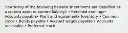 How many of the following balance sheet items are classified as a current asset or current liability? • Retained earnings• Accounts payable• Plant and equipment• Inventory • Common stock • Bonds payable • Accrued wages payable • Accounts receivable • Preferred stock