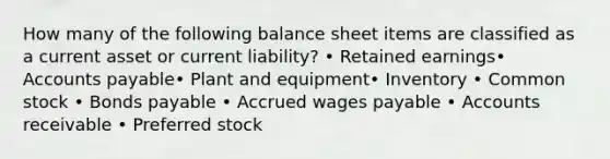 How many of the following balance sheet items are classified as a current asset or current liability? • Retained earnings• Accounts payable• Plant and equipment• Inventory • Common stock • Bonds payable • Accrued wages payable • Accounts receivable • Preferred stock