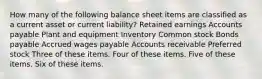 How many of the following balance sheet items are classified as a current asset or current liability? Retained earnings Accounts payable Plant and equipment Inventory Common stock Bonds payable Accrued wages payable Accounts receivable Preferred stock Three of these items. Four of these items. Five of these items. Six of these items.