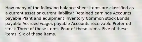 How many of the following balance sheet items are classified as a current asset or current liability? Retained earnings Accounts payable Plant and equipment Inventory Common stock Bonds payable Accrued wages payable Accounts receivable Preferred stock Three of these items. Four of these items. Five of these items. Six of these items.