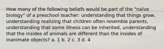 How many of the following beliefs would be part of the "naïve biology" of a preschool teacher: understanding that things grow, understanding realizing that children often resemble parents, understanding that some illness can be inherited, understanding that the insides of animals are different than the insides of inanimate objects? a. 1 b. 2 c. 3 d. 4