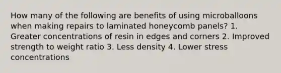 How many of the following are benefits of using microballoons when making repairs to laminated honeycomb panels? 1. Greater concentrations of resin in edges and corners 2. Improved strength to weight ratio 3. Less density 4. Lower stress concentrations