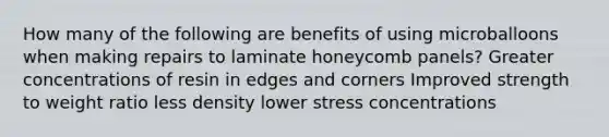 How many of the following are benefits of using microballoons when making repairs to laminate honeycomb panels? Greater concentrations of resin in edges and corners Improved strength to weight ratio less density lower stress concentrations