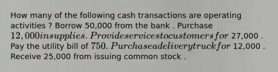 How many of the following cash transactions are operating activities ? Borrow 50,000 from the bank . Purchase 12,000 in supplies . Provide services to customers for 27,000 . Pay the utility bill of 750 . Purchase a delivery truck for 12,000 . Receive 25,000 from issuing common stock .