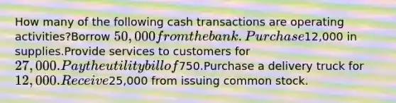 How many of the following cash transactions are operating activities?Borrow 50,000 from the bank.Purchase12,000 in supplies.Provide services to customers for 27,000.Pay the utility bill of750.Purchase a delivery truck for 12,000.Receive25,000 from issuing common stock.