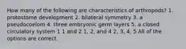 How many of the following are characteristics of arthropods? 1. protostome development 2. bilateral symmetry 3. a pseudocoelom 4. three embryonic germ layers 5. a closed circulatory system 1 1 and 2 1, 2, and 4 2, 3, 4, 5 All of the options are correct.