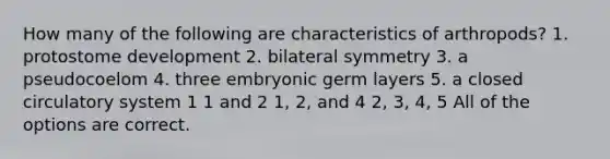 How many of the following are characteristics of arthropods? 1. protostome development 2. bilateral symmetry 3. a pseudocoelom 4. three embryonic germ layers 5. a closed circulatory system 1 1 and 2 1, 2, and 4 2, 3, 4, 5 All of the options are correct.