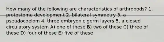 How many of the following are characteristics of arthropods? 1. protostome development 2. bilateral symmetry 3. a pseudocoelom 4. three embryonic germ layers 5. a closed circulatory system A) one of these B) two of these C) three of these D) four of these E) five of these