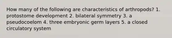 How many of the following are characteristics of arthropods? 1. protostome development 2. bilateral symmetry 3. a pseudocoelom 4. three embryonic germ layers 5. a closed circulatory system