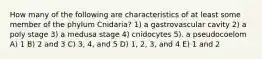 How many of the following are characteristics of at least some member of the phylum Cnidaria? 1) a gastrovascular cavity 2) a poly stage 3) a medusa stage 4) cnidocytes 5). a pseudocoelom A) 1 B) 2 and 3 C) 3, 4, and 5 D) 1, 2, 3, and 4 E) 1 and 2