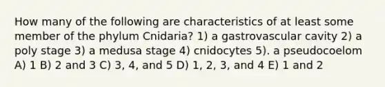 How many of the following are characteristics of at least some member of the phylum Cnidaria? 1) a gastrovascular cavity 2) a poly stage 3) a medusa stage 4) cnidocytes 5). a pseudocoelom A) 1 B) 2 and 3 C) 3, 4, and 5 D) 1, 2, 3, and 4 E) 1 and 2