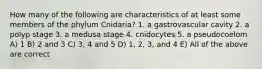 How many of the following are characteristics of at least some members of the phylum Cnidaria? 1. a gastrovascular cavity 2. a polyp stage 3. a medusa stage 4. cnidocytes 5. a pseudocoelom A) 1 B) 2 and 3 C) 3, 4 and 5 D) 1, 2, 3, and 4 E) All of the above are correct