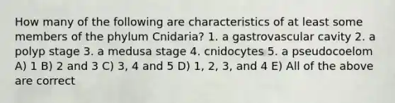 How many of the following are characteristics of at least some members of the phylum Cnidaria? 1. a gastrovascular cavity 2. a polyp stage 3. a medusa stage 4. cnidocytes 5. a pseudocoelom A) 1 B) 2 and 3 C) 3, 4 and 5 D) 1, 2, 3, and 4 E) All of the above are correct