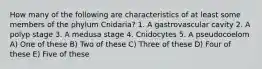 How many of the following are characteristics of at least some members of the phylum Cnidaria? 1. A gastrovascular cavity 2. A polyp stage 3. A medusa stage 4. Cnidocytes 5. A pseudocoelom A) One of these B) Two of these C) Three of these D) Four of these E) Five of these