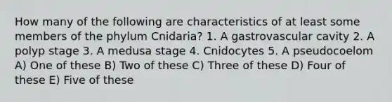 How many of the following are characteristics of at least some members of the phylum Cnidaria? 1. A gastrovascular cavity 2. A polyp stage 3. A medusa stage 4. Cnidocytes 5. A pseudocoelom A) One of these B) Two of these C) Three of these D) Four of these E) Five of these