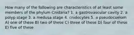 How many of the following are characteristics of at least some members of the phylum Cnidaria? 1. a gastrovascular cavity 2. a polyp stage 3. a medusa stage 4. cnidocytes 5. a pseudocoelom A) one of these B) two of these C) three of these D) four of these E) five of these