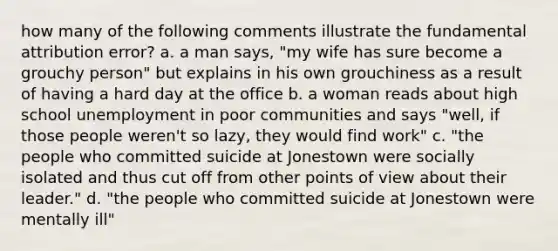 how many of the following comments illustrate the fundamental attribution error? a. a man says, "my wife has sure become a grouchy person" but explains in his own grouchiness as a result of having a hard day at the office b. a woman reads about high school unemployment in poor communities and says "well, if those people weren't so lazy, they would find work" c. "the people who committed suicide at Jonestown were socially isolated and thus cut off from other points of view about their leader." d. "the people who committed suicide at Jonestown were mentally ill"