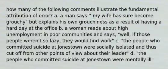 how many of the following comments illustrate the fundamental attribution of error? a. a man says '' my wife has sure become grouchy" but explains his own grouchiness as a result of having a hard day at the office b. a woman reads about high unemployment in poor communities and says, "well, if those people weren't so lazy, they would find work" c. "the people who committed suicide at Jonestown were socially isolated and thus cut off from other points of view about their leader" d. "the people who committed suicide at Jonestown were mentally ill"