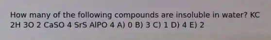 How many of the following compounds are insoluble in water? KC 2H 3O 2 CaSO 4 SrS AlPO 4 A) 0 B) 3 C) 1 D) 4 E) 2