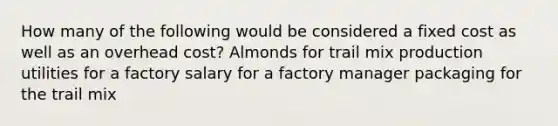 How many of the following would be considered a fixed cost as well as an overhead cost? Almonds for trail mix production utilities for a factory salary for a factory manager packaging for the trail mix