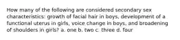 How many of the following are considered secondary sex characteristics: growth of facial hair in boys, development of a functional uterus in girls, voice change in boys, and broadening of shoulders in girls? a. one b. two c. three d. four