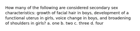 How many of the following are considered secondary sex characteristics: growth of facial hair in boys, development of a functional uterus in girls, voice change in boys, and broadening of shoulders in girls? a. one b. two c. three d. four