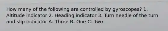 How many of the following are controlled by gyroscopes? 1. Altitude indicator 2. Heading indicator 3. Turn needle of the turn and slip indicator A- Three B- One C- Two