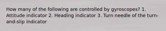 How many of the following are controlled by gyroscopes? 1. Attitude indicator 2. Heading indicator 3. Turn needle of the turn-and-slip indicator