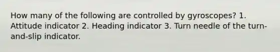 How many of the following are controlled by gyroscopes? 1. Attitude indicator 2. Heading indicator 3. Turn needle of the turn-and-slip indicator.