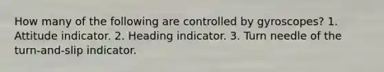 How many of the following are controlled by gyroscopes? 1. Attitude indicator. 2. Heading indicator. 3. Turn needle of the turn-and-slip indicator.