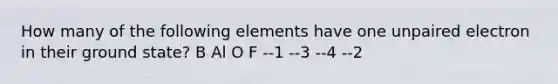 How many of the following elements have one unpaired electron in their ground state? B Al O F --1 --3 --4 --2