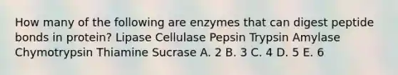 How many of the following are enzymes that can digest peptide bonds in protein? Lipase Cellulase Pepsin Trypsin Amylase Chymotrypsin Thiamine Sucrase A. 2 B. 3 C. 4 D. 5 E. 6