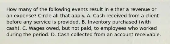 How many of the following events result in either a revenue or an expense? Circle all that apply. A. Cash received from a client before any service is provided. B. Inventory purchased (with cash). C. Wages owed, but not paid, to employees who worked during the period. D. Cash collected from an account receivable.