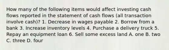 How many of the following items would affect investing cash flows reported in the statement of cash flows (all transaction involve cash)? 1. Decrease in wages payable 2. Borrow from a bank 3. Increase inventory levels 4. Purchase a delivery truck 5. Repay an equipment loan 6. Sell some excess land A. one B. two C. three D. four