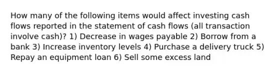 How many of the following items would affect investing cash flows reported in the statement of cash flows (all transaction involve cash)? 1) Decrease in wages payable 2) Borrow from a bank 3) Increase inventory levels 4) Purchase a delivery truck 5) Repay an equipment loan 6) Sell some excess land