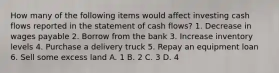 How many of the following items would affect investing cash flows reported in the statement of cash flows? 1. Decrease in wages payable 2. Borrow from the bank 3. Increase inventory levels 4. Purchase a delivery truck 5. Repay an equipment loan 6. Sell some excess land A. 1 B. 2 C. 3 D. 4