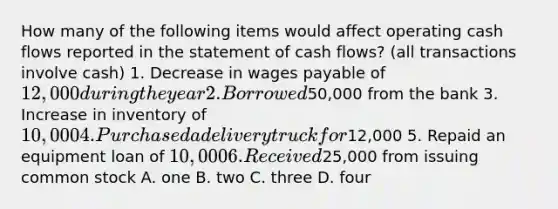 How many of the following items would affect operating cash flows reported in the statement of cash flows? (all transactions involve cash) 1. Decrease in wages payable of 12,000 during the year 2. Borrowed50,000 from the bank 3. Increase in inventory of 10,000 4. Purchased a delivery truck for12,000 5. Repaid an equipment loan of 10,000 6. Received25,000 from issuing common stock A. one B. two C. three D. four