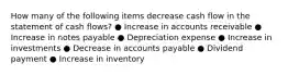 How many of the following items decrease cash flow in the statement of cash flows? ● Increase in accounts receivable ● Increase in notes payable ● Depreciation expense ● Increase in investments ● Decrease in accounts payable ● Dividend payment ● Increase in inventory