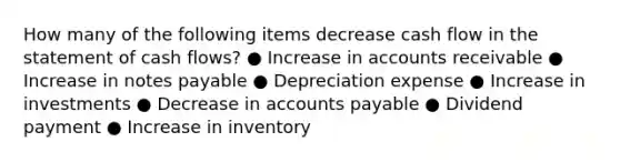 How many of the following items decrease cash flow in the statement of cash flows? ● Increase in accounts receivable ● Increase in notes payable ● Depreciation expense ● Increase in investments ● Decrease in accounts payable ● Dividend payment ● Increase in inventory